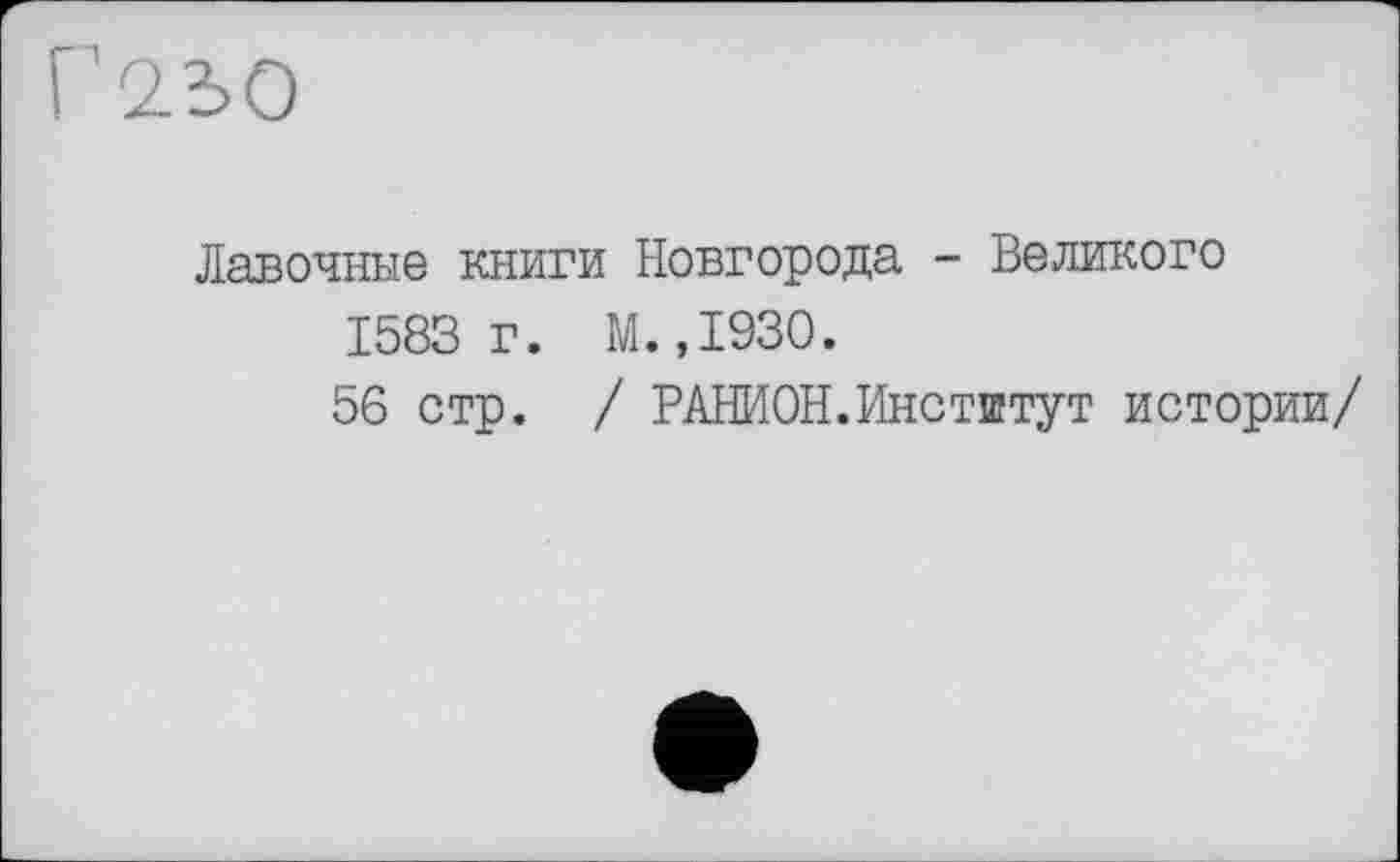 ﻿Г2Ь0
Лавочные книги Новгорода - Великого 1583г. М.,1930.
56 стр. / РАНИОН. Институт истории/